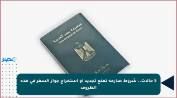 5 حالات.. شروط صارمة تمنع تجديد أو استخراج جواز السفر في هذه الظروف